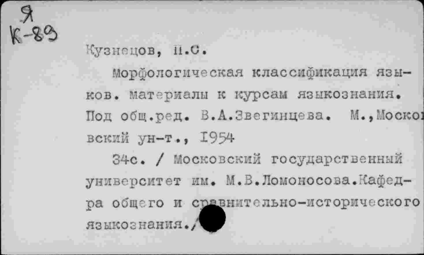 ﻿Кузнецов, н.С.
морфологическая классификация языков. материалы к курсам языкознания. Под общ.ред. В,А.Звегинцева. М.,Моско] вский ун-т., 1954
34с. / Московский государственный университет им. М.В.Ломоносова.Кафедра общего и сомнительно-исторического яз ыко з нания.